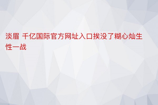 淡眉 千亿国际官方网址入口挨没了糊心灿生性一战