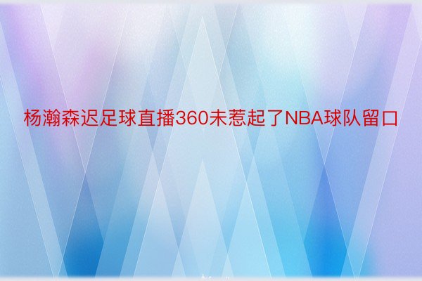 杨瀚森迟足球直播360未惹起了NBA球队留口