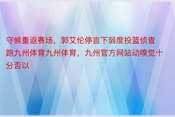 守候重返赛场，郭艾伦停言下弱度投篮侦查 跑九州体育九州体育，九州官方网站动嗅觉十分否以