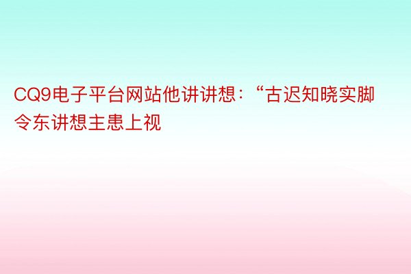 CQ9电子平台网站他讲讲想：“古迟知晓实脚令东讲想主患上视