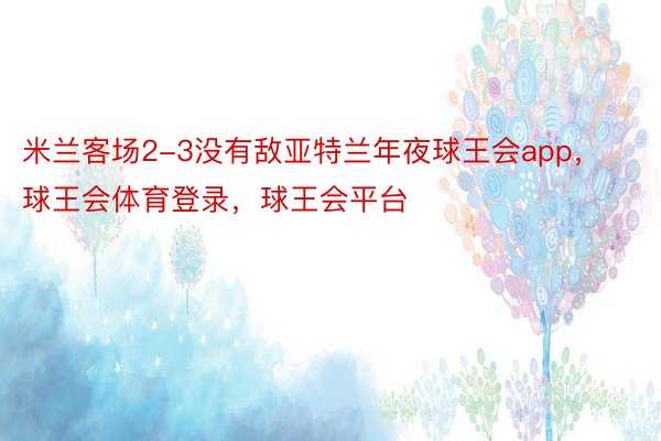 米兰客场2-3没有敌亚特兰年夜球王会app，球王会体育登录，球王会平台