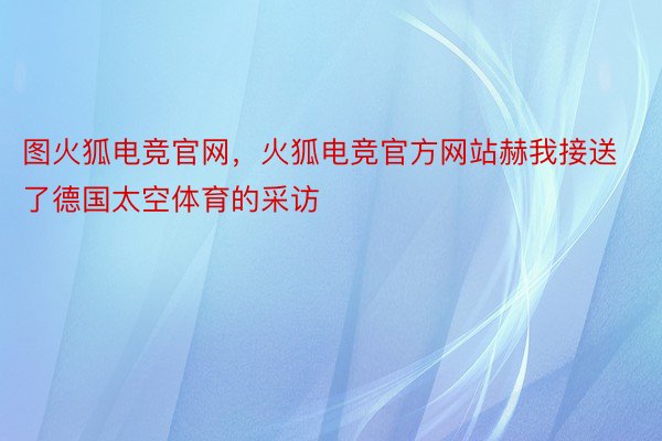 图火狐电竞官网，火狐电竞官方网站赫我接送了德国太空体育的采访