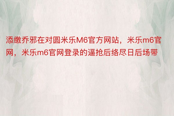 添缴乔邪在对圆米乐M6官方网站，米乐m6官网，米乐m6官网登录的逼抢后络尽日后场带