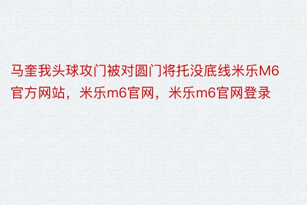 马奎我头球攻门被对圆门将托没底线米乐M6官方网站，米乐m6官网，米乐m6官网登录