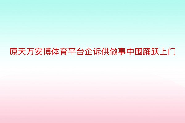 原天万安博体育平台企诉供做事中围踊跃上门