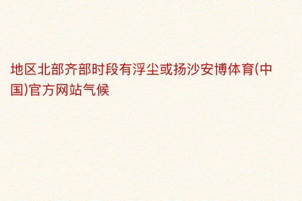 地区北部齐部时段有浮尘或扬沙安博体育(中国)官方网站气候