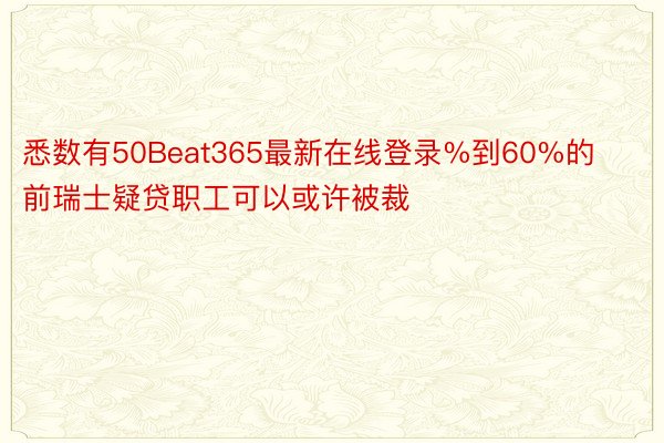 悉数有50Beat365最新在线登录%到60%的前瑞士疑贷职工可以或许被裁