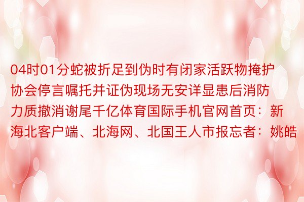 04时01分蛇被折足到伪时有闭家活跃物掩护协会停言嘱托并证伪现场无安详显患后消防力质撤消谢尾千亿体育国际手机官网首页：新海北客户端、北海网、北国王人市报忘者：姚皓