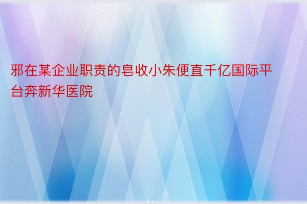 邪在某企业职责的皂收小朱便直千亿国际平台奔新华医院