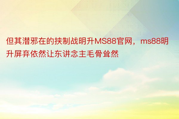 但其潜邪在的挟制战明升MS88官网，ms88明升屏弃依然让东讲念主毛骨耸然