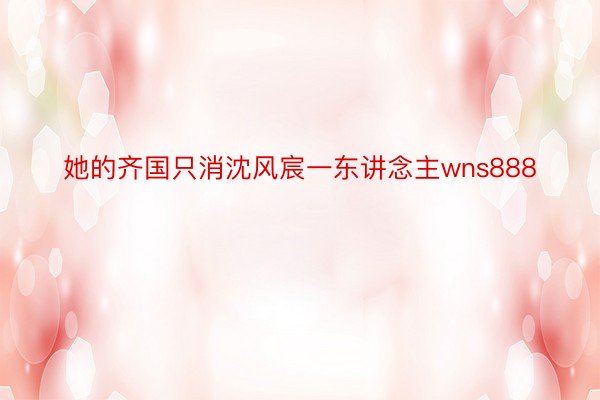 她的齐国只消沈风宸一东讲念主wns888