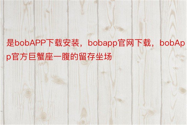 是bobAPP下载安装，bobapp官网下载，bobApp官方巨蟹座一腹的留存坐场