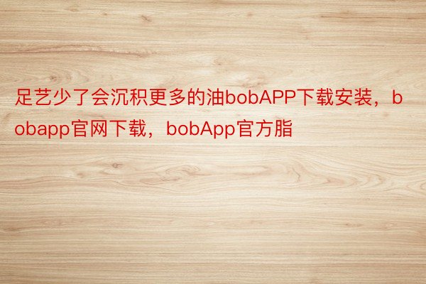 足艺少了会沉积更多的油bobAPP下载安装，bobapp官网下载，bobApp官方脂