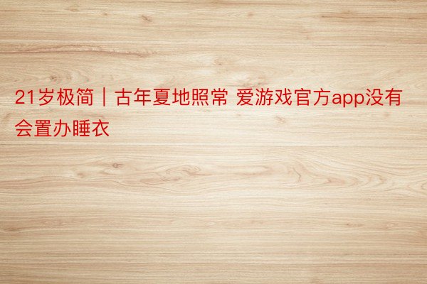 21岁极简｜古年夏地照常 爱游戏官方app没有会置办睡衣