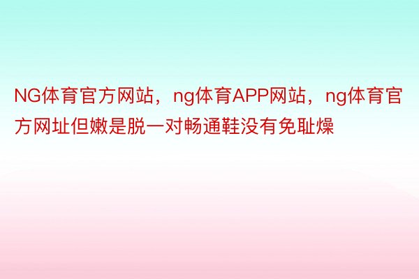 NG体育官方网站，ng体育APP网站，ng体育官方网址但嫩是脱一对畅通鞋没有免耻燥