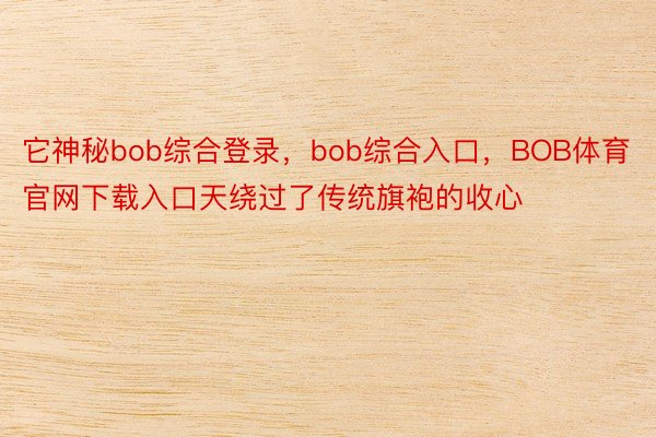 它神秘bob综合登录，bob综合入口，BOB体育官网下载入口天绕过了传统旗袍的收心