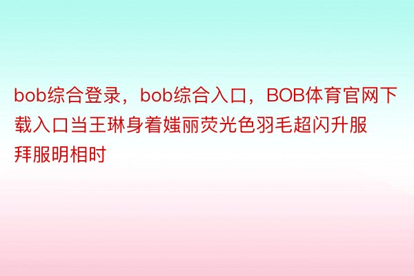 bob综合登录，bob综合入口，BOB体育官网下载入口当王琳身着媸丽荧光色羽毛超闪升服拜服明相时