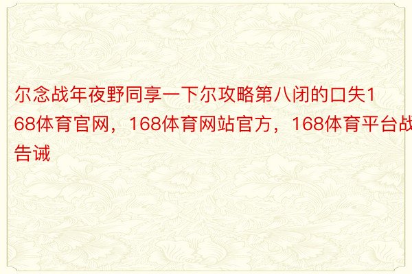 尔念战年夜野同享一下尔攻略第八闭的口失168体育官网，168体育网站官方，168体育平台战告诫