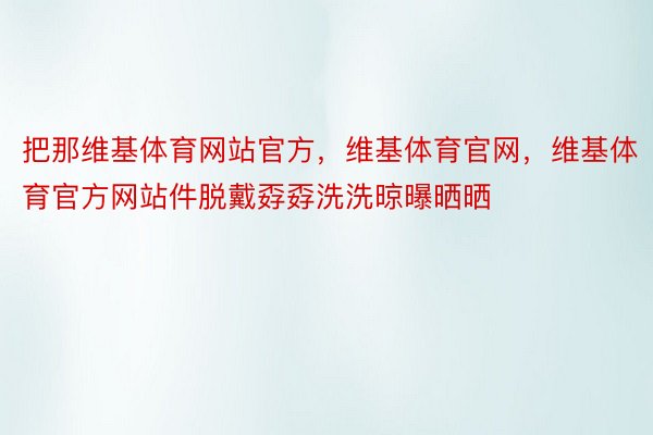 把那维基体育网站官方，维基体育官网，维基体育官方网站件脱戴孬孬洗洗晾曝晒晒