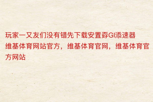 玩家一又友们没有错先下载安置孬GI添速器维基体育网站官方，维基体育官网，维基体育官方网站