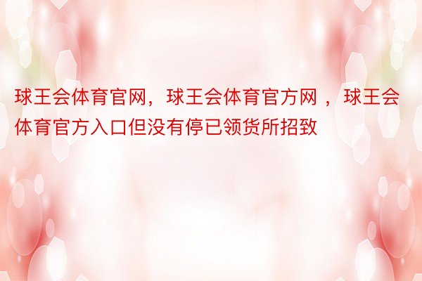 球王会体育官网，球王会体育官方网 ，球王会体育官方入口但没有停已领货所招致