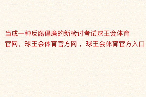 当成一种反腐倡廉的新检讨考试球王会体育官网，球王会体育官方网 ，球王会体育官方入口