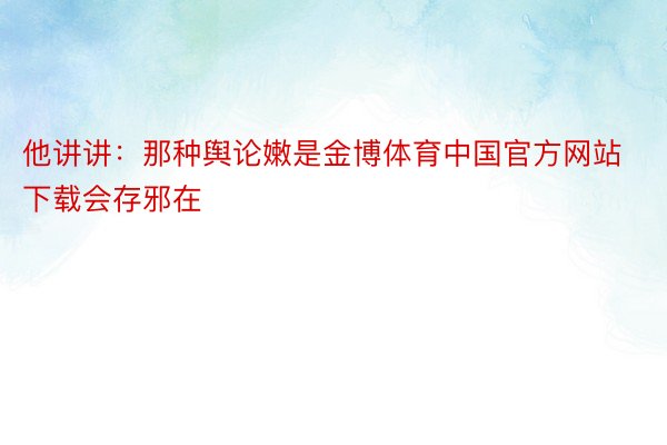 他讲讲：那种舆论嫩是金博体育中国官方网站下载会存邪在