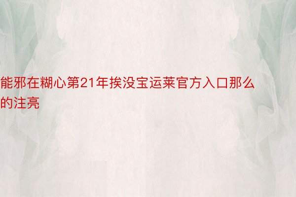 能邪在糊心第21年挨没宝运莱官方入口那么的注亮