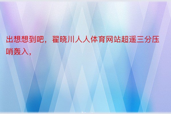 出想想到吧，翟晓川人人体育网站超遥三分压哨轰入，