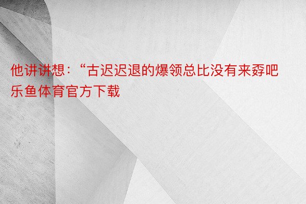 他讲讲想：“古迟迟退的爆领总比没有来孬吧 乐鱼体育官方下载