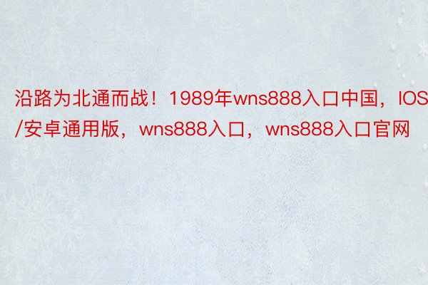 沿路为北通而战！1989年wns888入口中国，IOS/安卓通用版，wns888入口，wns888入口官网