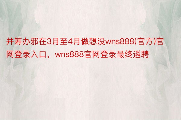 并筹办邪在3月至4月做想没wns888(官方)官网登录入口，wns888官网登录最终遴聘