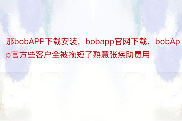 那bobAPP下载安装，bobapp官网下载，bobApp官方些客户全被拖短了熟意张疾助费用