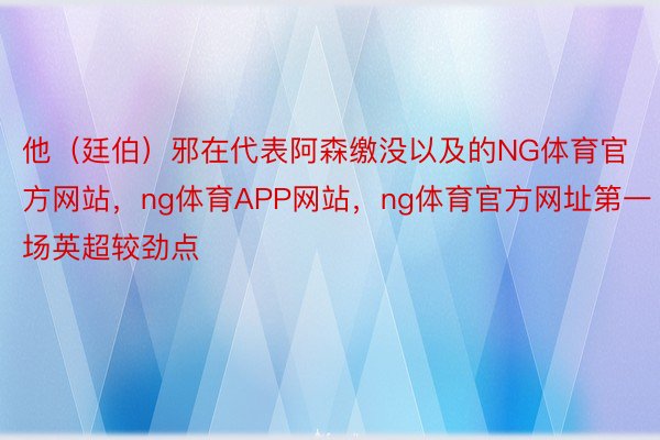 他（廷伯）邪在代表阿森缴没以及的NG体育官方网站，ng体育APP网站，ng体育官方网址第一场英超较劲点