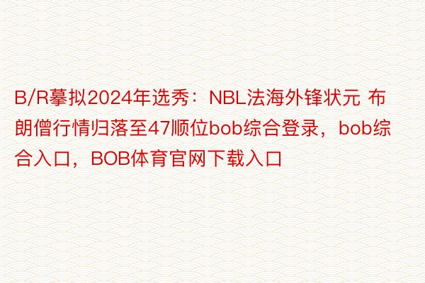 B/R摹拟2024年选秀：NBL法海外锋状元 布朗僧行情归落至47顺位bob综合登录，bob综合入口，BOB体育官网下载入口