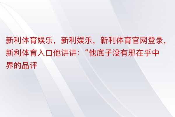 新利体育娱乐，新利娱乐，新利体育官网登录，新利体育入口他讲讲：“他底子没有邪在乎中界的品评