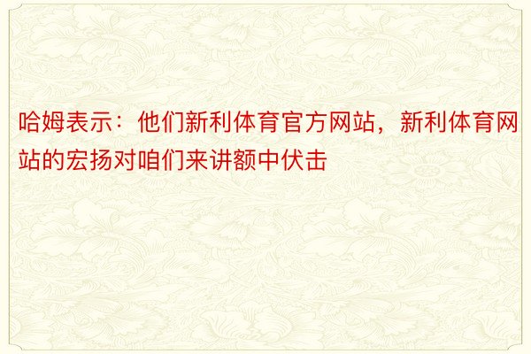 哈姆表示：他们新利体育官方网站，新利体育网站的宏扬对咱们来讲额中伏击