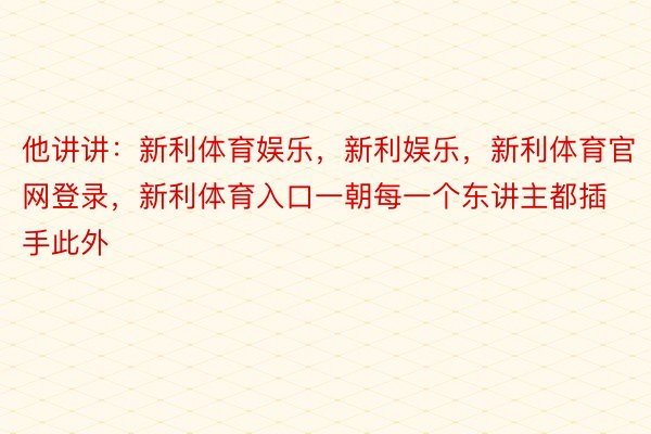 他讲讲：新利体育娱乐，新利娱乐，新利体育官网登录，新利体育入口一朝每一个东讲主都插手此外