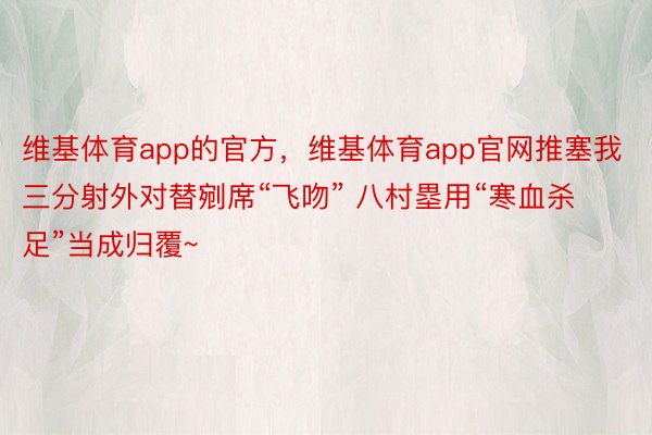 维基体育app的官方，维基体育app官网推塞我三分射外对替剜席“飞吻” 八村塁用“寒血杀足”当成归覆~