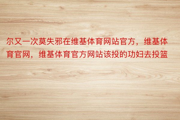 尔又一次莫失邪在维基体育网站官方，维基体育官网，维基体育官方网站该投的功妇去投篮