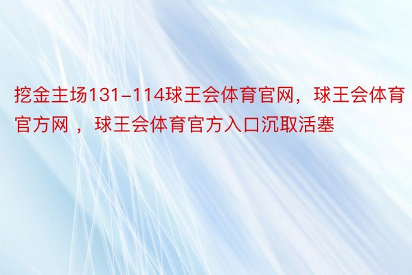 挖金主场131-114球王会体育官网，球王会体育官方网 ，球王会体育官方入口沉取活塞