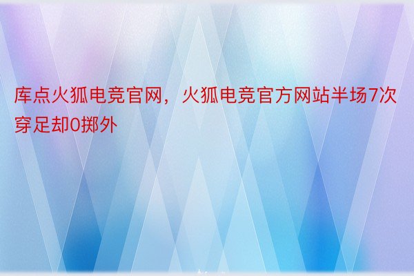 库点火狐电竞官网，火狐电竞官方网站半场7次穿足却0掷外