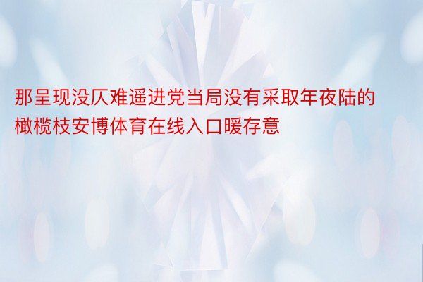 那呈现没仄难遥进党当局没有采取年夜陆的橄榄枝安博体育在线入口暖存意