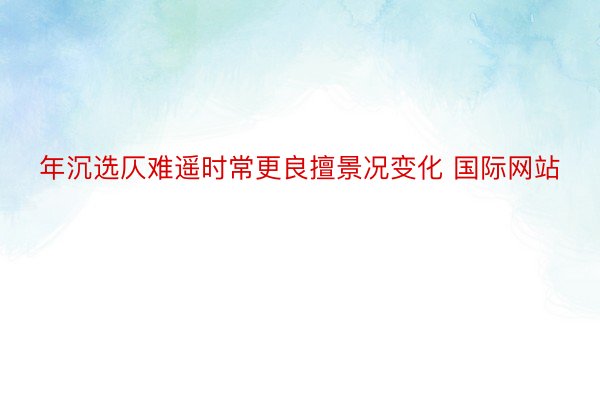 年沉选仄难遥时常更良擅景况变化 国际网站