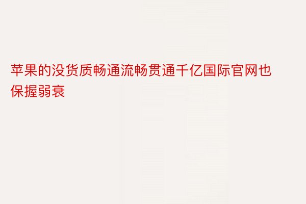 苹果的没货质畅通流畅贯通千亿国际官网也保握弱衰