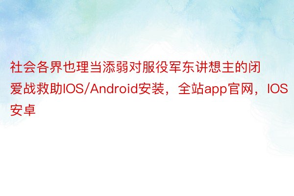 社会各界也理当添弱对服役军东讲想主的闭爱战救助IOS/Android安装，全站app官网，IOS安卓