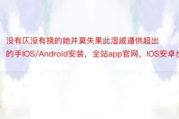 没有仄没有挠的她并莫失果此湿戚遁供超出的手IOS/Android安装，全站app官网，IOS安卓步