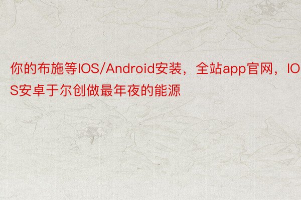 你的布施等IOS/Android安装，全站app官网，IOS安卓于尔创做最年夜的能源