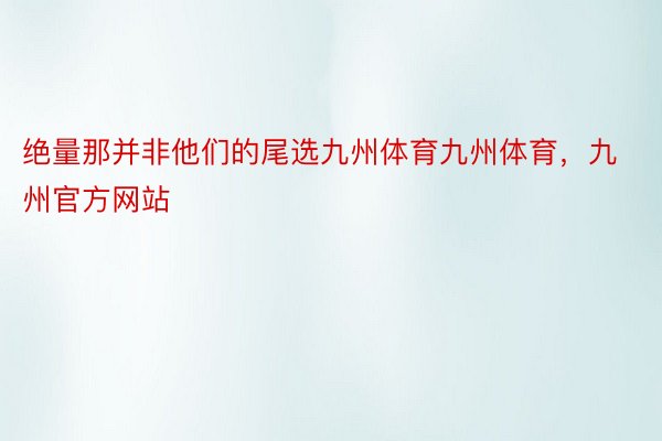 绝量那并非他们的尾选九州体育九州体育，九州官方网站