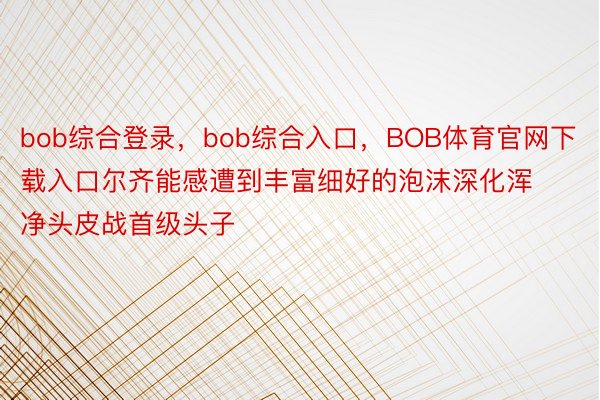 bob综合登录，bob综合入口，BOB体育官网下载入口尔齐能感遭到丰富细好的泡沫深化浑净头皮战首级头子